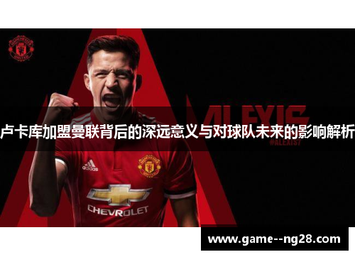 卢卡库加盟曼联背后的深远意义与对球队未来的影响解析