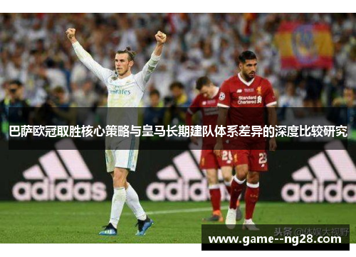 巴萨欧冠取胜核心策略与皇马长期建队体系差异的深度比较研究