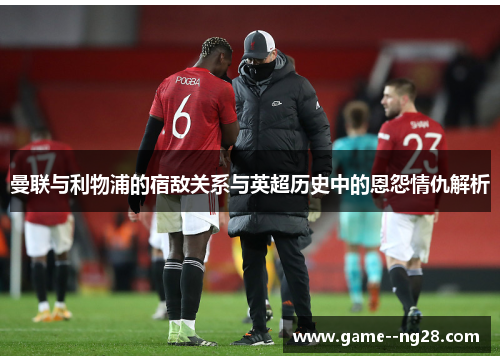 曼联与利物浦的宿敌关系与英超历史中的恩怨情仇解析