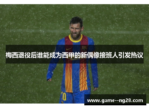 梅西退役后谁能成为西甲的新偶像接班人引发热议