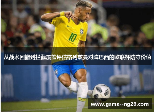 从战术回撤到拦截覆盖评估格列兹曼对阵巴西的欧联杯防守价值
