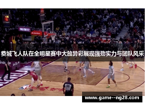 费城飞人队在全明星赛中大放异彩展现强劲实力与团队风采