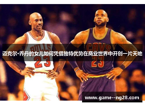 迈克尔·乔丹的女儿如何凭借独特优势在商业世界中开创一片天地