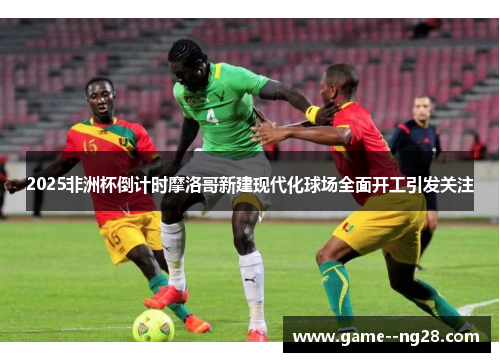 2025非洲杯倒计时摩洛哥新建现代化球场全面开工引发关注