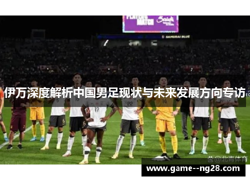 伊万深度解析中国男足现状与未来发展方向专访