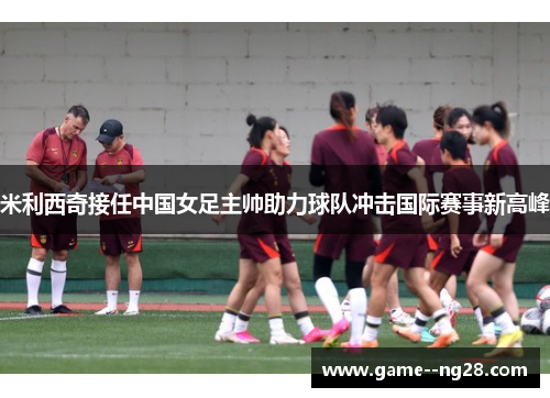 米利西奇接任中国女足主帅助力球队冲击国际赛事新高峰