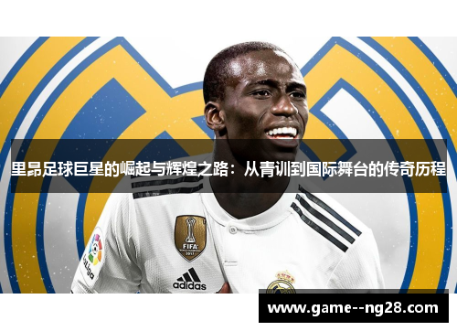 里昂足球巨星的崛起与辉煌之路：从青训到国际舞台的传奇历程