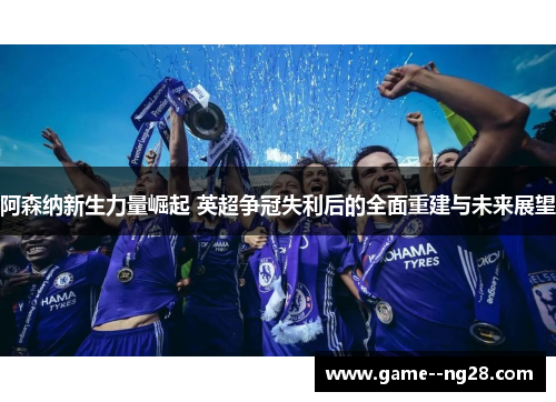 阿森纳新生力量崛起 英超争冠失利后的全面重建与未来展望