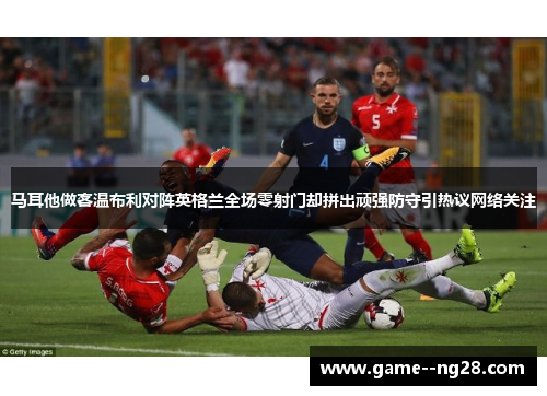 马耳他做客温布利对阵英格兰全场零射门却拼出顽强防守引热议网络关注
